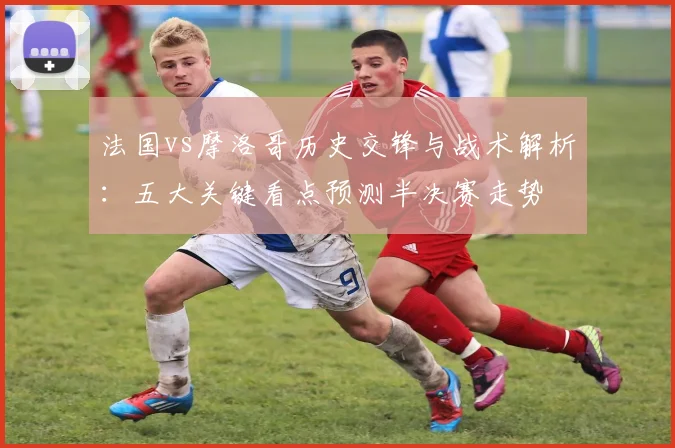 法国vs摩洛哥历史交锋与战术解析:五大关键看点预测半决赛走势