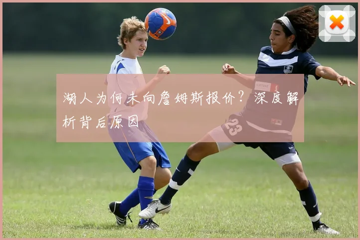 湖人为何未向詹姆斯报价？深度解析背后原因
