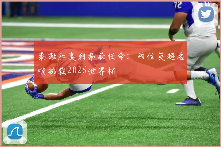 泰勒和奥利弗获任命:两位英超名哨执裁2026世界杯