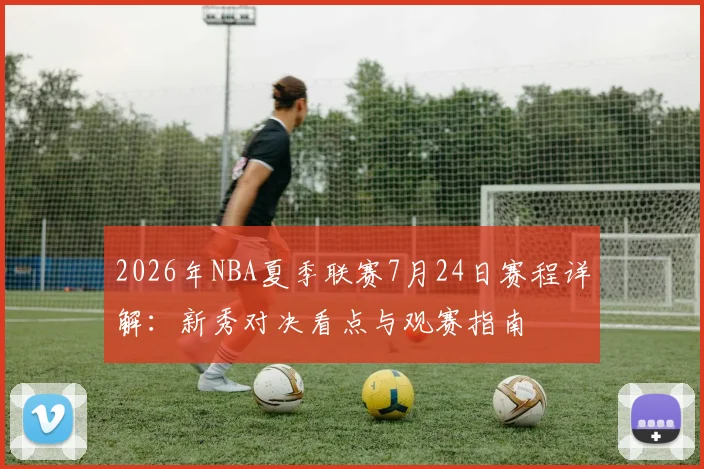 2026年NBA夏季联赛7月24日赛程详解:新秀对决看点与观赛指南