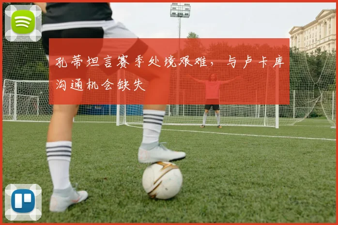 孔蒂坦言赛季处境艰难，与卢卡库沟通机会缺失