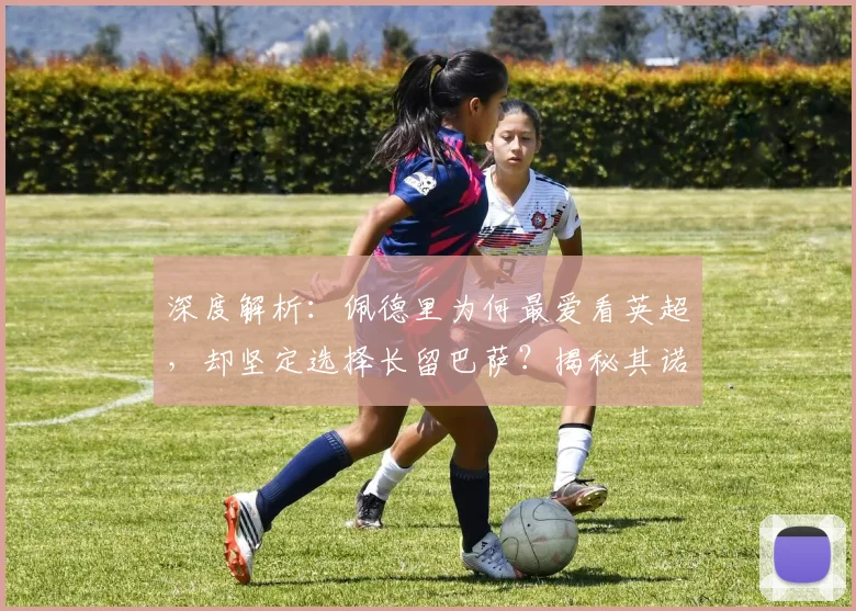 深度解析：佩德里为何最爱看英超，却坚定选择长留巴萨？揭秘其诺坎普未来规划