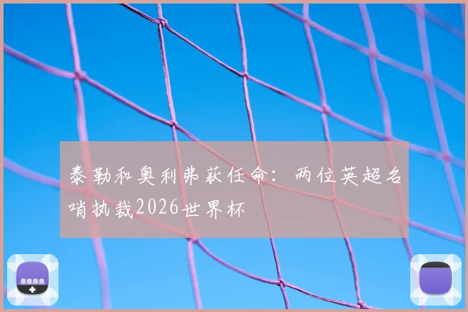 泰勒和奥利弗获任命:两位英超名哨执裁2026世界杯