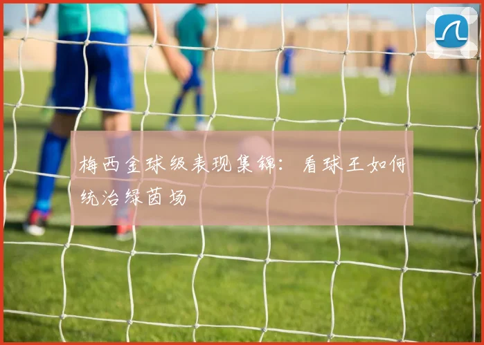 梅西金球级表现集锦:看球王如何统治绿茵场