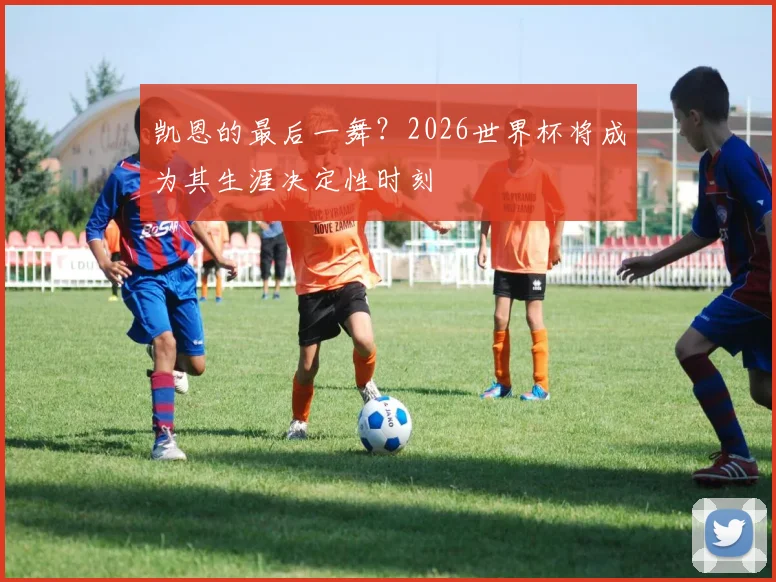 凯恩的最后一舞?2026世界杯将成为其生涯决定性时刻