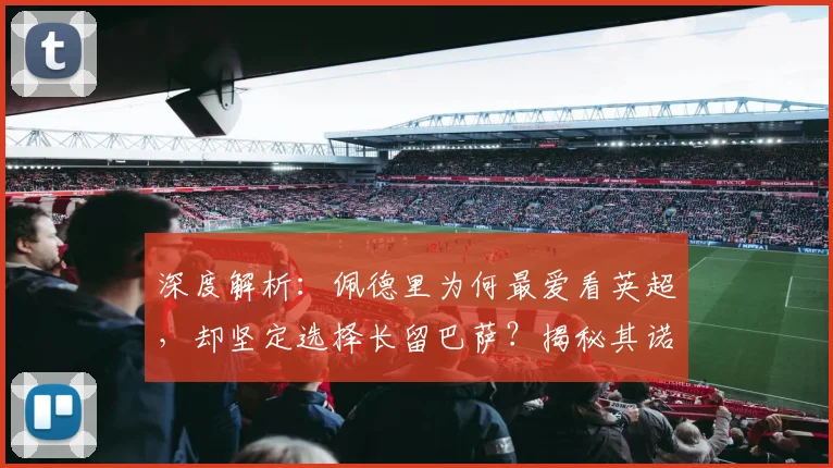 深度解析:佩德里为何最爱看英超,却坚定选择长留巴萨?揭秘其诺坎普未来规划