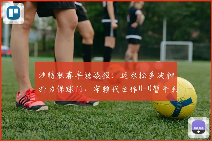 沙特联赛半场战报:迈尔松多次神扑力保球门,布赖代合作0-0暂平利雅得体育
