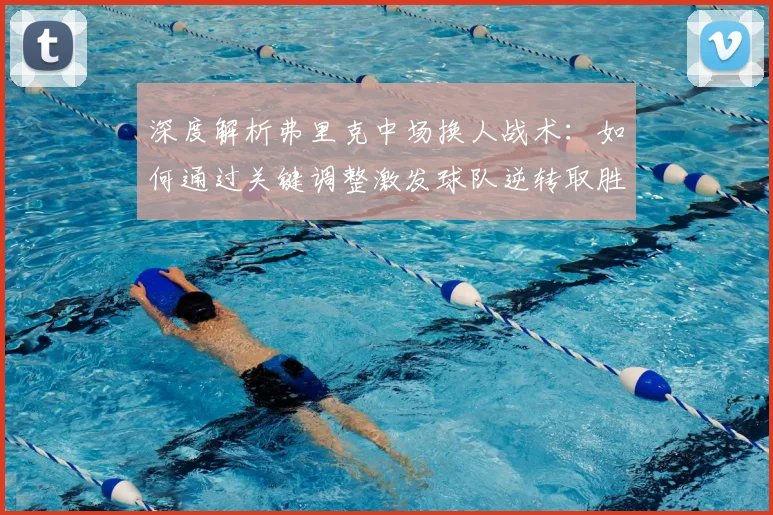 深度解析弗里克中场换人战术:如何通过关键调整激发球队逆转取胜
