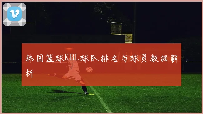 韩国篮球KBL球队排名与球员数据解析