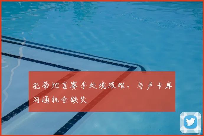 孔蒂坦言赛季处境艰难，与卢卡库沟通机会缺失